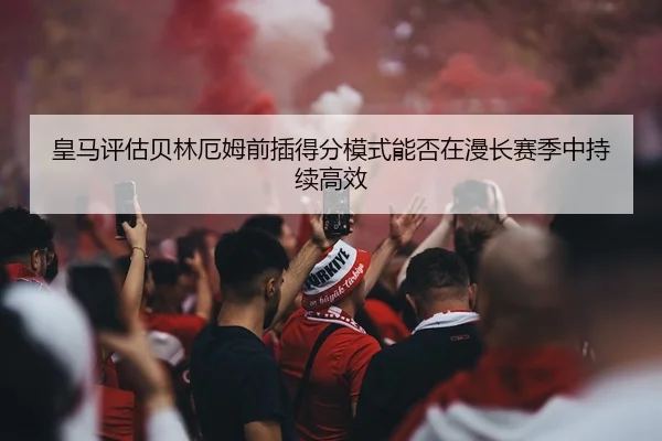 皇马评估贝林厄姆前插得分模式能否在漫长赛季中持续高效 - c7c7