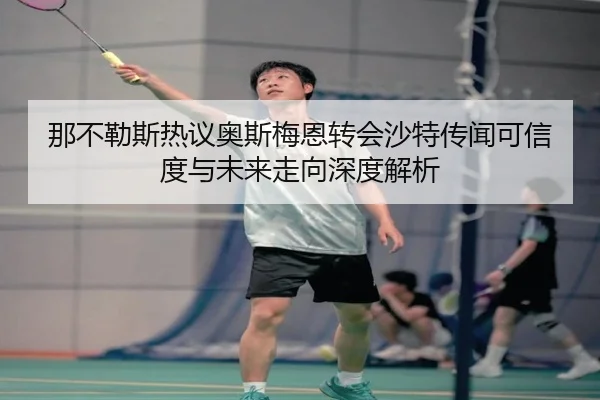 那不勒斯热议奥斯梅恩转会沙特传闻可信度与未来走向深度解析 | c7c7